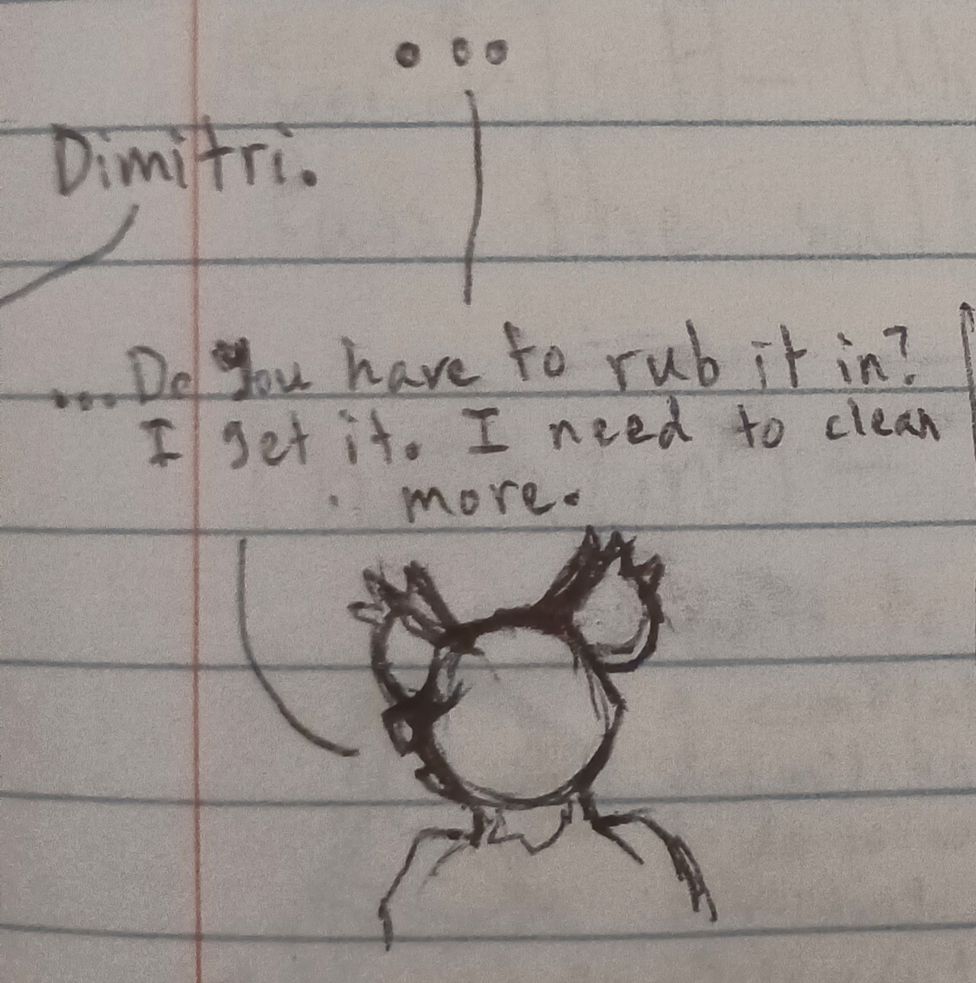 The mouse is silent. Dimitri, the other person says. Dimitri's head is turned back enough that you can see his mouth, but not his face, and his shoulders are raised slightly. He says, …Do you have to rub it in? I get it. I need to clean more.