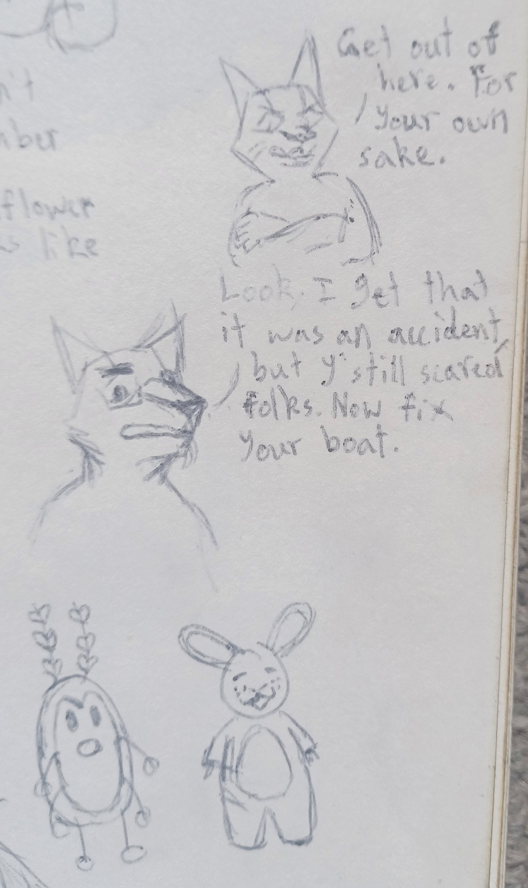 There are four drawings.
    The first drawing is of an anthropomorphic wolf npc crossing their arms with an annoyed expression while saying Get out of here. For your own sake. They face towards the viewer, but look down slightly, and there is a stripe running down their forehead that ends at their nose, which all wolves have.
    
    The second drawing is a bust of Chief Wulf in 3/4 view angled towards the right. He is wearing rectangle glasses that have no frame on top. His eyebrow is lowered over his eye. He says Look, I get that it was an accident, but y'still scared folks. Now fix your boat.
    
    The third drawing is of Bugs, one of the Frankenbug streamers. They have a simple pill-shaped body and simple stick limbs (two legs, four arms) with circles at the end for hands and feet. Their two antennae have three hearts each on them. They have dot eyes, and a surprised expression on their face.
    
    The fourth drawing is of Stumbler, an anthropomorphic rabbit npc. He has three freckles on each of his cheeks, and both of his arms are missing and have bones sticking out. He has an oval patch of differently coloured fur on his belly. Stumbler faces the viewer with his eyes closed while smiling. He has a content expression.