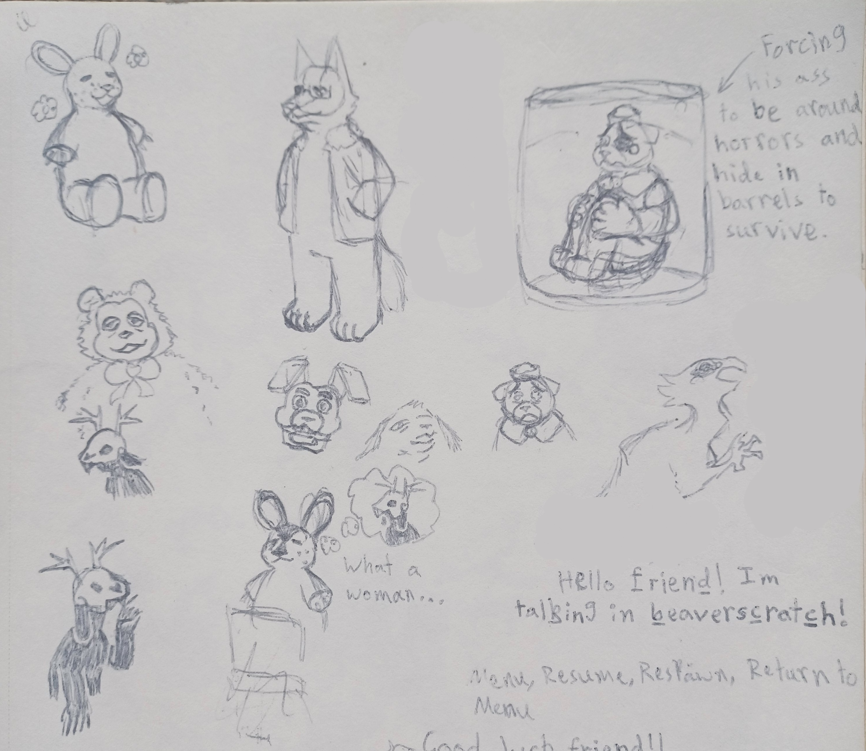 Various drawings.
    
    One drawing is of Stumbler, an anthropomorphic rabbit. He has freckles on his face, and both of his arms are missing and have bones sticking out. Stumbler is sitting down and angled towards the right. He has a content expression, with his eyes closed and an opened-mouthed smile. Two flowers are drawn around his head.
    
    The next drawing is of Chief Wulf, an anthropomorphic wolf. He is standing in 3/4 view, looking towards the left. He has a stripe running from his forehead to his nose, and an X through his left eye. Wulf is wearing rectangle glasses with no frames at the top, and an open jacket with a furred collar. He is smiling, and his hands are in his pockets.
    
    The next drawing is of Bucky, an anthropomorphic beaver who wears a sailor's cap and sleeveless sailor's shirt. Bucky is curled up in a barrel, holding his knees which are folded up to his chest. His ears are down, he has a wobbly frown, and teardrops in his eyes. His eyebrows are slanted over his eyes. An arrow points to him that reads: Forcing his ass to be around horrors and hide in barrels to survive.
    
    The next drawing is a shoulder-up drawing of Hornz. She is a black-furred creature with a deer skull on her head, one that has buck teeth like a rabbit. She has a short, deer-like ear. Her eyes aren't visible behind the black sockets of the skull.
    
    The next drawing is a shoulder-up drawing of Bucky. His ears are down and he has a big frown on his face. His eyes are watery, and his eyebrows are slanted over them.
    
    The next drawing is of Hornz, except she has long, floppy ears. Her head is tilted up, and her pointer finger taps her chin with her palm up in a thinking fashion.
    
    The next drawing is of Stumbler with a thought bubble featuring a drawing of Hornz, with text beneath the thought bubble that reads: What a woman… Hornz has long, floppy ears. Stumbler has a dark marking that leads from his forehead to his nose. It comes down from his forehead in an upside-down triangle, with the point of the triangle ending where his snout begins. The point of a second, smaller triangle begins where the last one ended, and goes to the end of Stumbler's nose.
    
    There are some incidental drawings of non-Shipwrecked 64 art scattered throughout the page.
    
    One of them is of a fuzzy, cartoony bear with half-lidded eyes and a bow around their neck. The next is of an animatronic rabbit's head. The next is a weird animal head with long, thin, fuzzy ears looking down, unimpressed, at the viewer. The last one is a side-view of a bird monster from the torso-up, opening its beak and holding a taloned hand in the air.